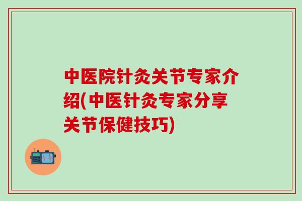 中医院针灸关节专家介绍(中医针灸专家分享关节保健技巧)