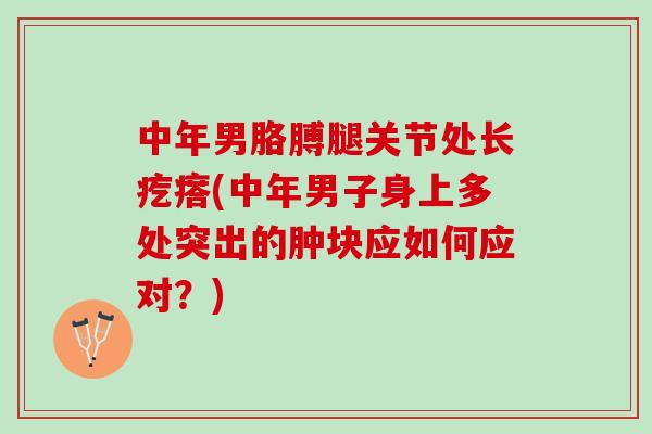 中年男胳膊腿关节处长疙瘩(中年男子身上多处突出的肿块应如何应对？)