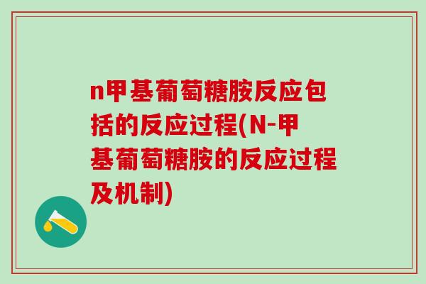 n甲基葡萄糖胺反应包括的反应过程(N-甲基葡萄糖胺的反应过程及机制)
