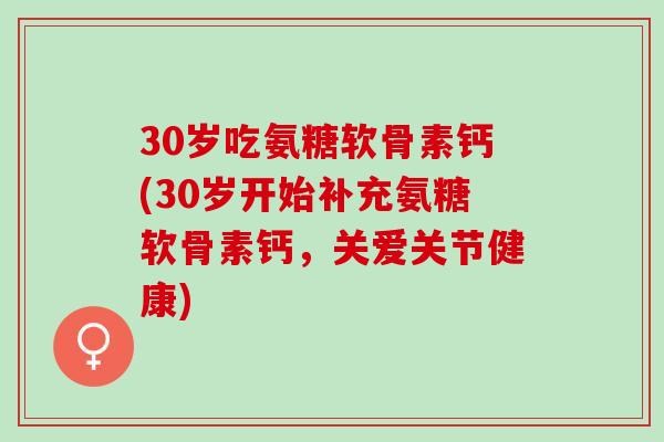 30岁吃氨糖软骨素钙(30岁开始补充氨糖软骨素钙，关爱关节健康)