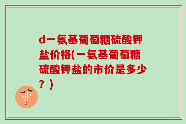 d一氨基葡萄糖硫酸钾盐价格(一氨基葡萄糖硫酸钾盐的市价是多少？)