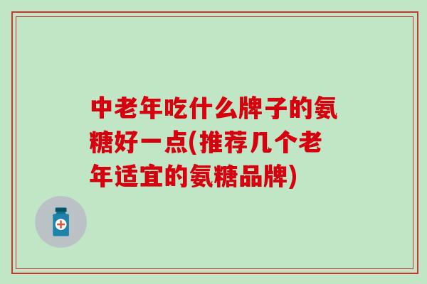 中老年吃什么牌子的氨糖好一点(推荐几个老年适宜的氨糖品牌)