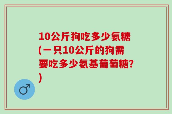 10公斤狗吃多少氨糖(一只10公斤的狗需要吃多少氨基葡萄糖？)