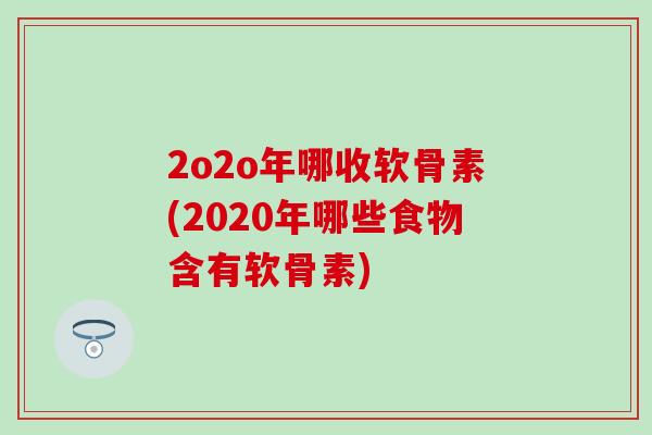 2o2o年哪收软骨素(2020年哪些食物含有软骨素)