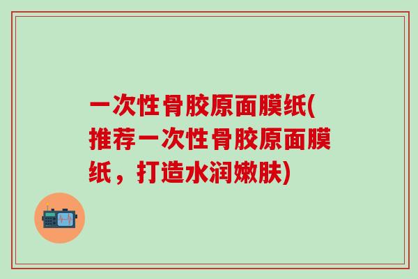 一次性骨胶原面膜纸(推荐一次性骨胶原面膜纸，打造水润嫩肤)