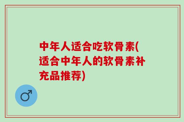 中年人适合吃软骨素(适合中年人的软骨素补充品推荐)