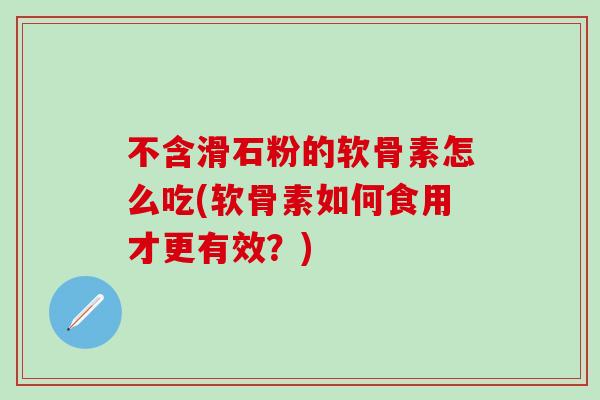 不含滑石粉的软骨素怎么吃(软骨素如何食用才更有效？)