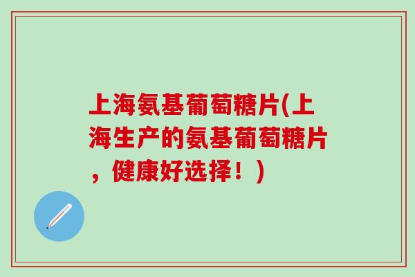 上海氨基葡萄糖片(上海生产的氨基葡萄糖片，健康好选择！)