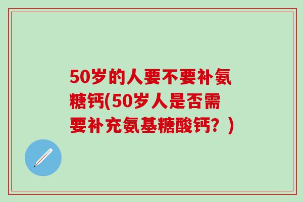 50岁的人要不要补氨糖钙(50岁人是否需要补充氨基糖酸钙？)