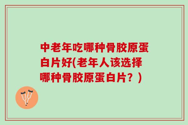 中老年吃哪种骨胶原蛋白片好(老年人该选择哪种骨胶原蛋白片？)
