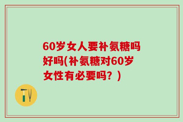 60岁女人要补氨糖吗好吗(补氨糖对60岁女性有必要吗？)