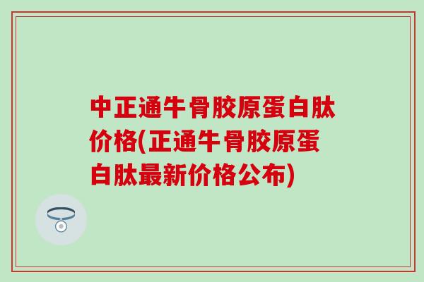中正通牛骨胶原蛋白肽价格(正通牛骨胶原蛋白肽最新价格公布)