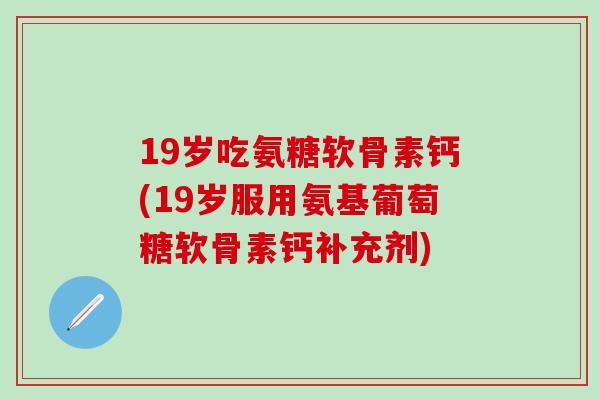 19岁吃氨糖软骨素钙(19岁服用氨基葡萄糖软骨素钙补充剂)