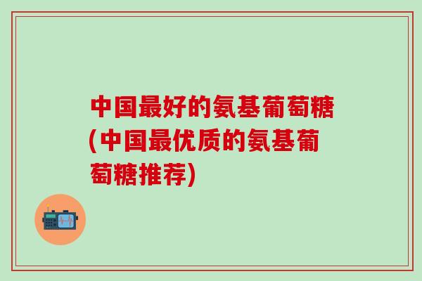 中国最好的氨基葡萄糖(中国最优质的氨基葡萄糖推荐)