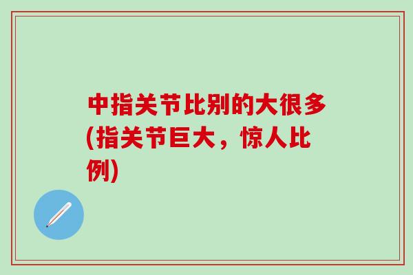 中指关节比别的大很多(指关节巨大，惊人比例)