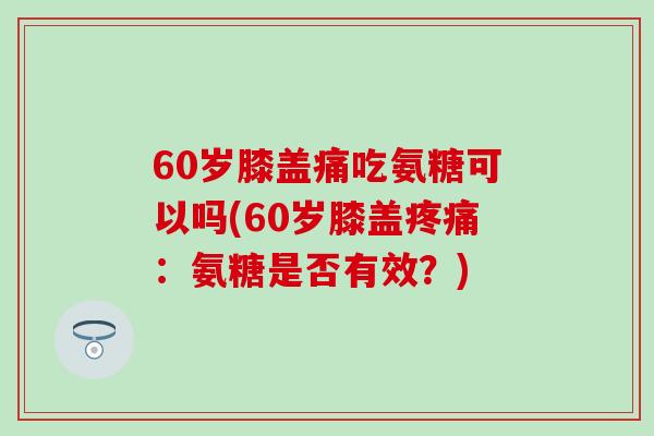 60岁膝盖痛吃氨糖可以吗(60岁膝盖疼痛：氨糖是否有效？)