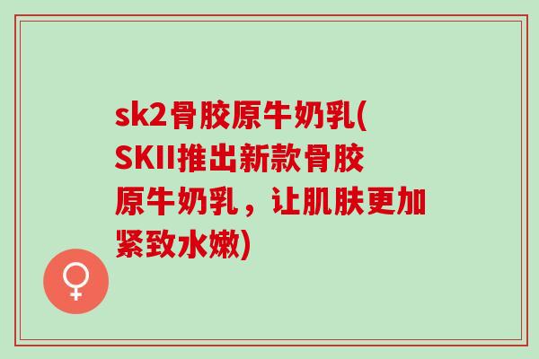 sk2骨胶原牛奶乳(SKII推出新款骨胶原牛奶乳，让肌肤更加紧致水嫩)