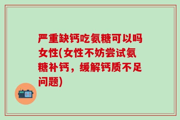 严重缺钙吃氨糖可以吗女性(女性不妨尝试氨糖补钙，缓解钙质不足问题)