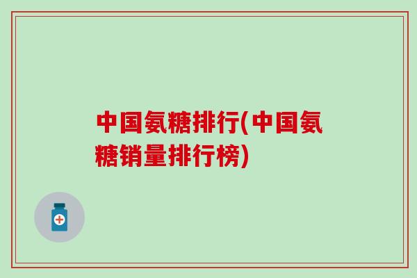中国氨糖排行(中国氨糖销量排行榜)