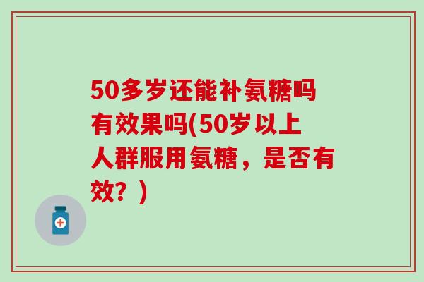 50多岁还能补氨糖吗有效果吗(50岁以上人群服用氨糖，是否有效？)