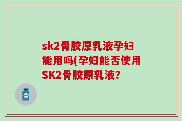 sk2骨胶原乳液孕妇能用吗(孕妇能否使用SK2骨胶原乳液？