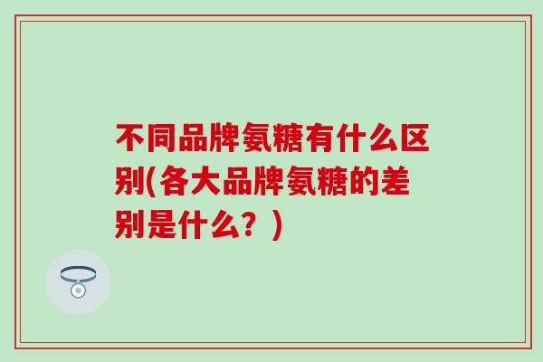 不同品牌氨糖有什么区别(各大品牌氨糖的差别是什么？)