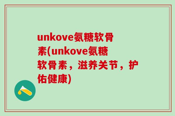 unkove氨糖软骨素(unkove氨糖软骨素，滋养关节，护佑健康)