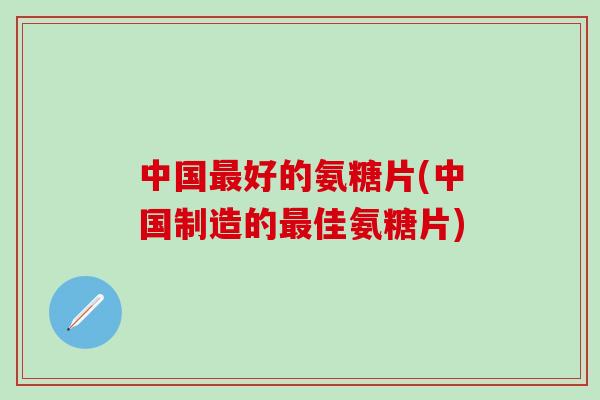 中国好的氨糖片(中国制造的佳氨糖片)