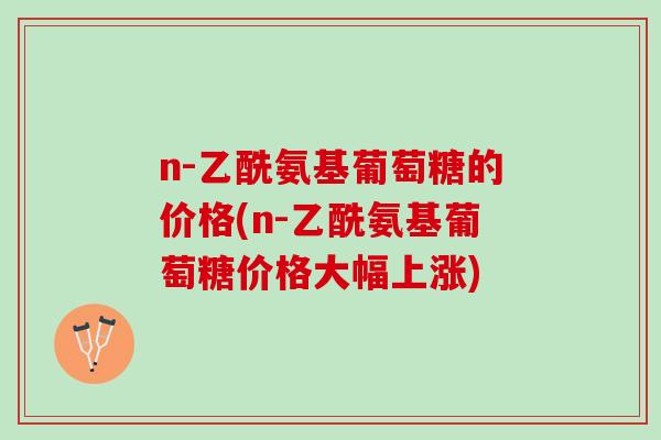 n-乙酰氨基葡萄糖的价格(n-乙酰氨基葡萄糖价格大幅上涨)