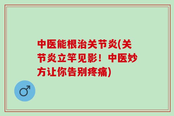 中医能根治关节炎(关节炎立竿见影！中医妙方让你告别疼痛)