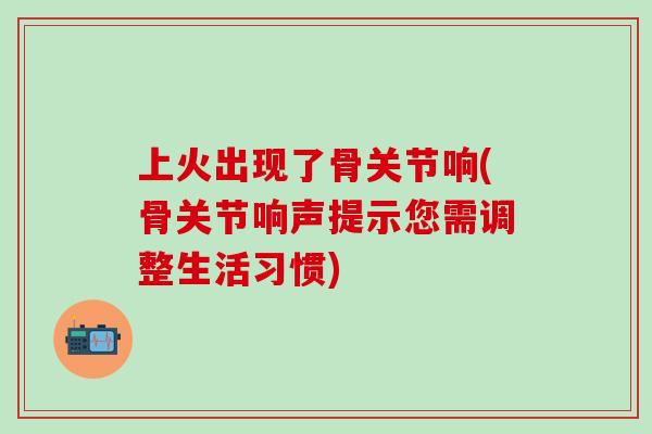 上火出现了骨关节响(骨关节响声提示您需调整生活习惯)