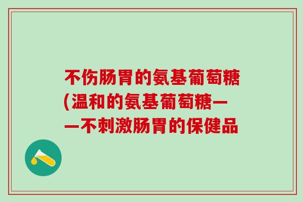 不伤肠胃的氨基葡萄糖(温和的氨基葡萄糖——不刺激肠胃的保健品