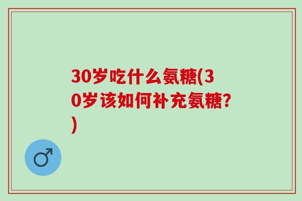 30岁吃什么氨糖(30岁该如何补充氨糖？)