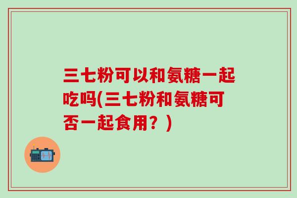 三七粉可以和氨糖一起吃吗(三七粉和氨糖可否一起食用？)