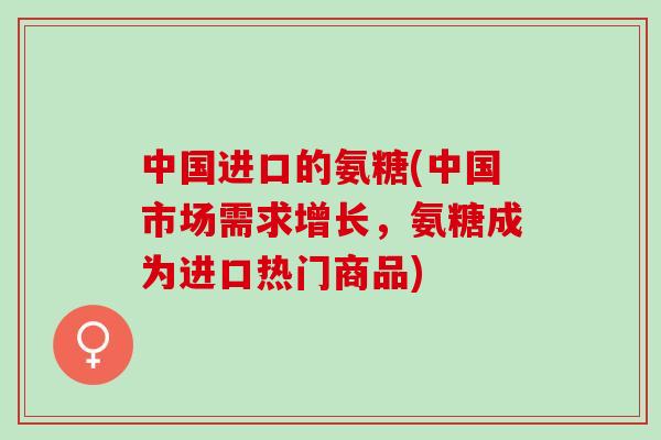 中国进口的氨糖(中国市场需求增长，氨糖成为进口热门商品)