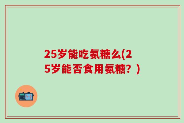 25岁能吃氨糖么(25岁能否食用氨糖？)