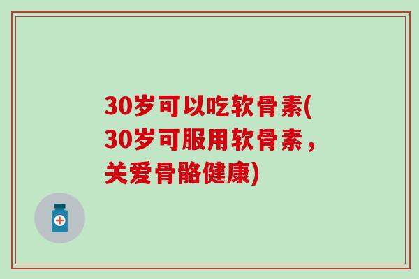 30岁可以吃软骨素(30岁可服用软骨素，关爱骨骼健康)