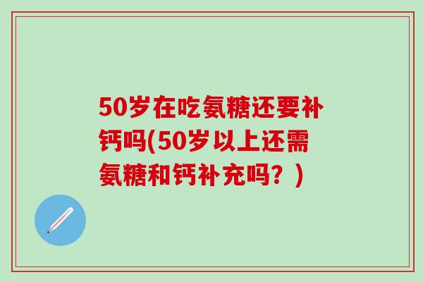 50岁在吃氨糖还要补钙吗(50岁以上还需氨糖和钙补充吗？)
