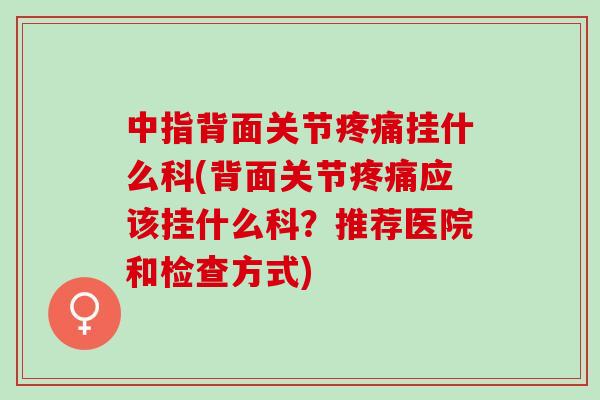 中指背面关节疼痛挂什么科(背面关节疼痛应该挂什么科？推荐医院和检查方式)