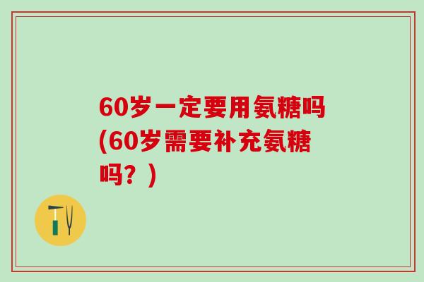 60岁一定要用氨糖吗(60岁需要补充氨糖吗？)