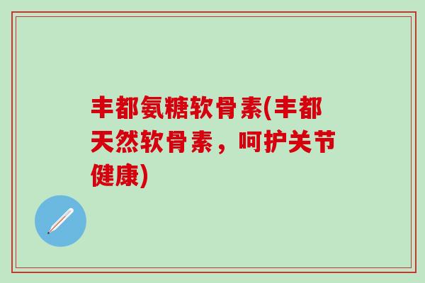 丰都氨糖软骨素(丰都天然软骨素，呵护关节健康)