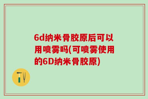 6d纳米骨胶原后可以用喷雾吗(可喷雾使用的6D纳米骨胶原)