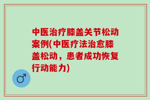 中医治疗膝盖关节松动案例(中医疗法治愈膝盖松动，患者成功恢复行动能力)
