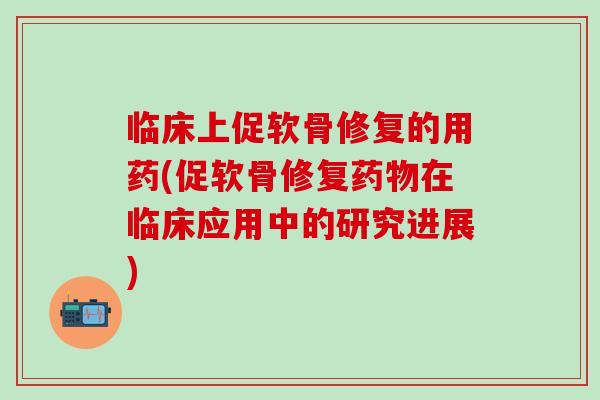 临床上促软骨修复的用药(促软骨修复在临床应用中的研究进展)
