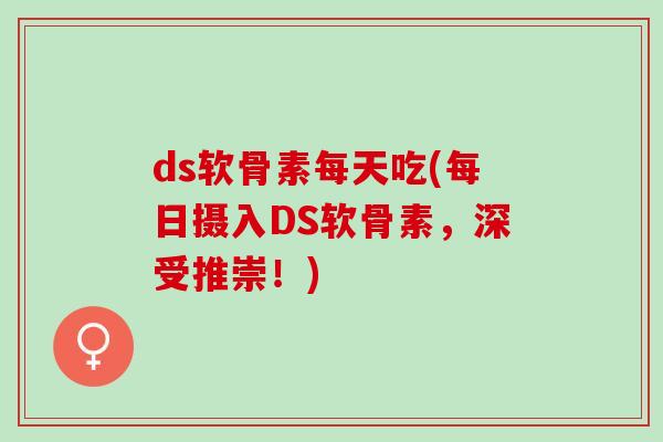 ds软骨素每天吃(每日摄入DS软骨素，深受推崇！)