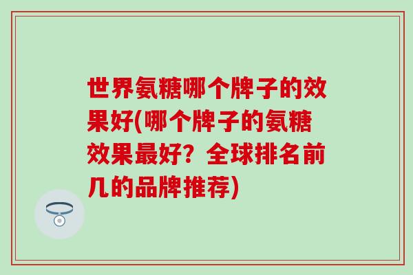 世界氨糖哪个牌子的效果好(哪个牌子的氨糖效果最好？全球排名前几的品牌推荐)