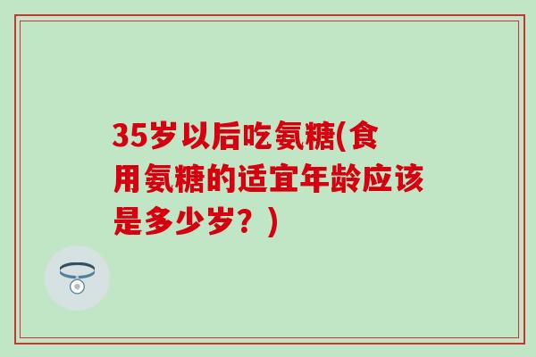 35岁以后吃氨糖(食用氨糖的适宜年龄应该是多少岁？)