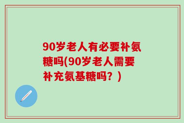 90岁老人有必要补氨糖吗(90岁老人需要补充氨基糖吗？)