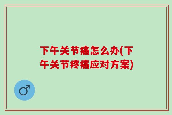 下午关节痛怎么办(下午关节疼痛应对方案)