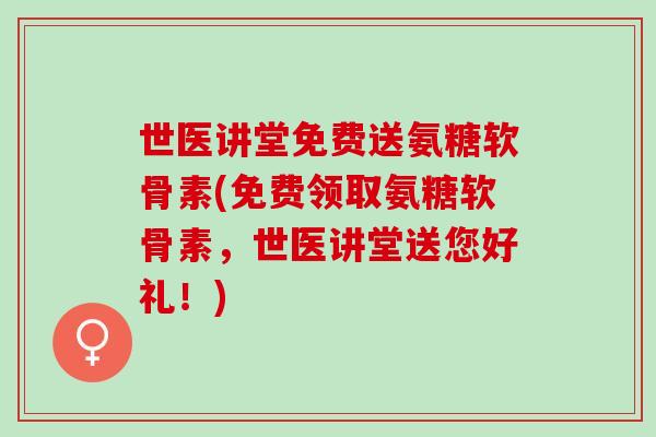 世医讲堂免费送氨糖软骨素(免费领取氨糖软骨素，世医讲堂送您好礼！)